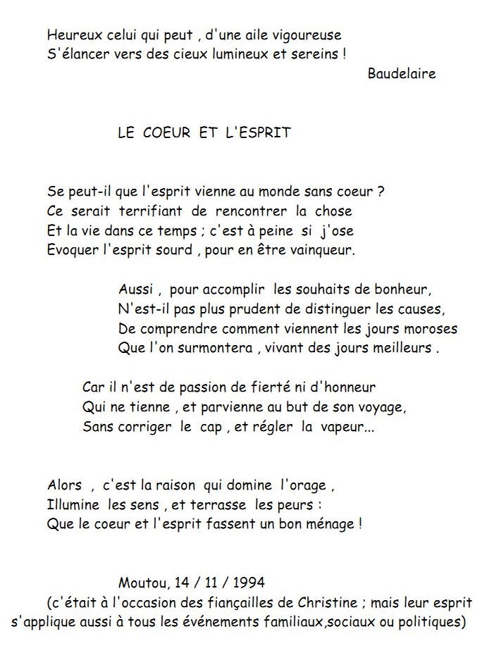 Heureux celui qui peut , d'une aile vigoureuse
S'lancer vers des cieux lumineux et sereins !
Baudelaire
LE COEUR ET L'ESPRIT
Se peut-il que l'esprit vienne au monde sans coeur ?
Ce serait terrifiant de rencontrer la chose
Et la vie dans ce temps ; c'est  peine si j'ose
Evoquer l'esprit sourd , pour en tre vainqueur.
Aussi , pour accomplir les souhaits de bonheur,
N'est-il pas plus prudent de distinguer les causes,
De comprendre comment viennent les jours moroses
Que l'on surmontera , vivant des jours meilleurs .
Car il n'est de passion de fiert ni d'honneur
Qui ne tienne , et parvienne au but de son voyage,
Sans corriger le cap , et rgler la vapeur...
Alors , c'est la raison qui domine l'orage ,
Illumine les sens , et terrasse les peurs :
Que le coeur et l'esprit fassent un bon mnage !
Moutou, 14 / 11 / 1994
(c'tait  l'occasion des fianailles de Christine ; mais leur esprit 
s'applique aussi  tous les vnements familiaux,sociaux ou politiques)